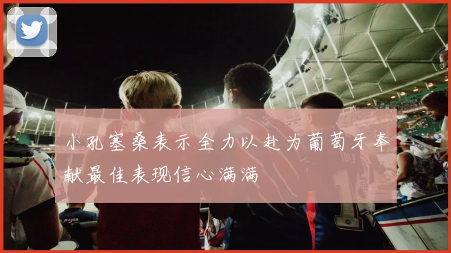 小孔塞桑表示全力以赴为葡萄牙奉献最佳表现信心满满